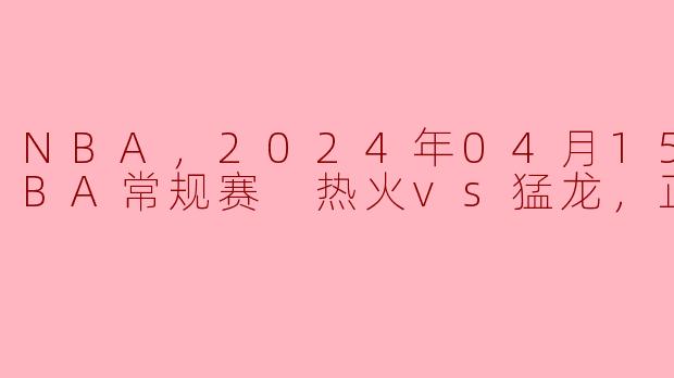 NBA，2024年04月15日 NBA常规赛 热火vs猛龙，正赛